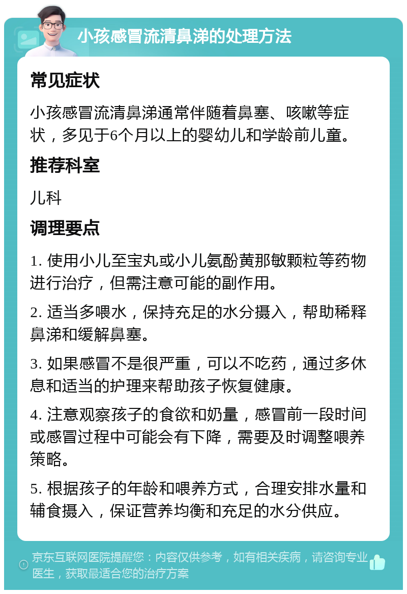 小孩感冒流清鼻涕的处理方法 常见症状 小孩感冒流清鼻涕通常伴随着鼻塞、咳嗽等症状，多见于6个月以上的婴幼儿和学龄前儿童。 推荐科室 儿科 调理要点 1. 使用小儿至宝丸或小儿氨酚黄那敏颗粒等药物进行治疗，但需注意可能的副作用。 2. 适当多喂水，保持充足的水分摄入，帮助稀释鼻涕和缓解鼻塞。 3. 如果感冒不是很严重，可以不吃药，通过多休息和适当的护理来帮助孩子恢复健康。 4. 注意观察孩子的食欲和奶量，感冒前一段时间或感冒过程中可能会有下降，需要及时调整喂养策略。 5. 根据孩子的年龄和喂养方式，合理安排水量和辅食摄入，保证营养均衡和充足的水分供应。