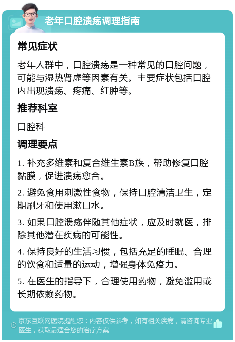 老年口腔溃疡调理指南 常见症状 老年人群中，口腔溃疡是一种常见的口腔问题，可能与湿热肾虚等因素有关。主要症状包括口腔内出现溃疡、疼痛、红肿等。 推荐科室 口腔科 调理要点 1. 补充多维素和复合维生素B族，帮助修复口腔黏膜，促进溃疡愈合。 2. 避免食用刺激性食物，保持口腔清洁卫生，定期刷牙和使用漱口水。 3. 如果口腔溃疡伴随其他症状，应及时就医，排除其他潜在疾病的可能性。 4. 保持良好的生活习惯，包括充足的睡眠、合理的饮食和适量的运动，增强身体免疫力。 5. 在医生的指导下，合理使用药物，避免滥用或长期依赖药物。