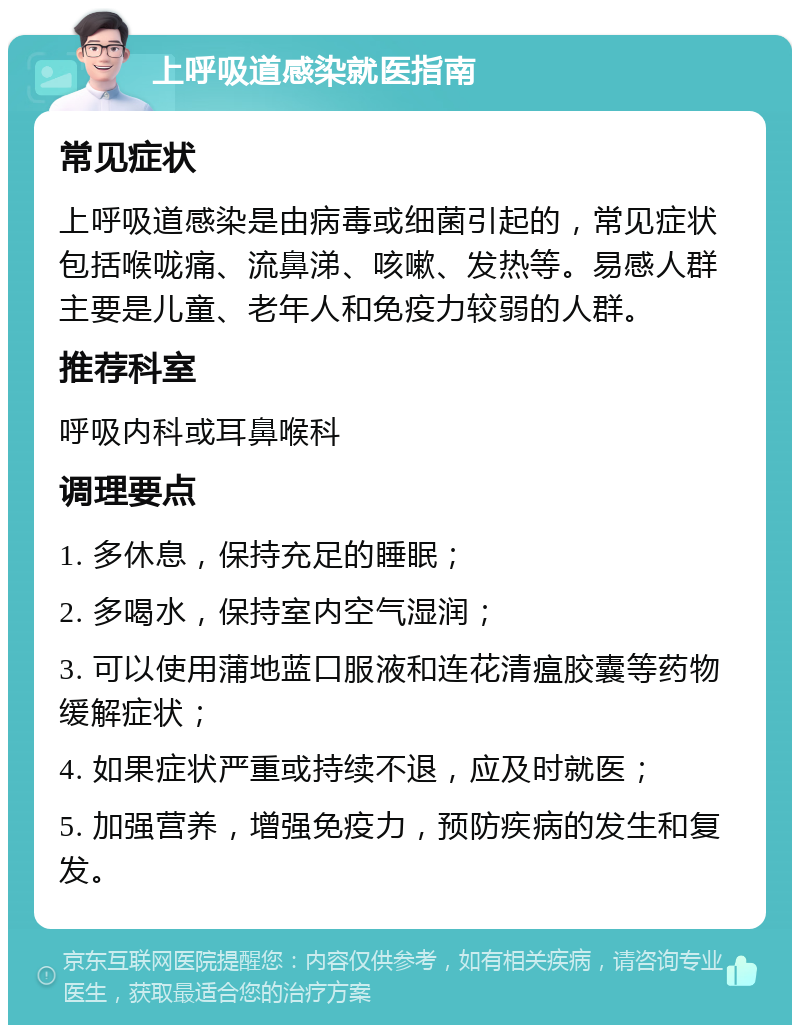 上呼吸道感染就医指南 常见症状 上呼吸道感染是由病毒或细菌引起的，常见症状包括喉咙痛、流鼻涕、咳嗽、发热等。易感人群主要是儿童、老年人和免疫力较弱的人群。 推荐科室 呼吸内科或耳鼻喉科 调理要点 1. 多休息，保持充足的睡眠； 2. 多喝水，保持室内空气湿润； 3. 可以使用蒲地蓝口服液和连花清瘟胶囊等药物缓解症状； 4. 如果症状严重或持续不退，应及时就医； 5. 加强营养，增强免疫力，预防疾病的发生和复发。