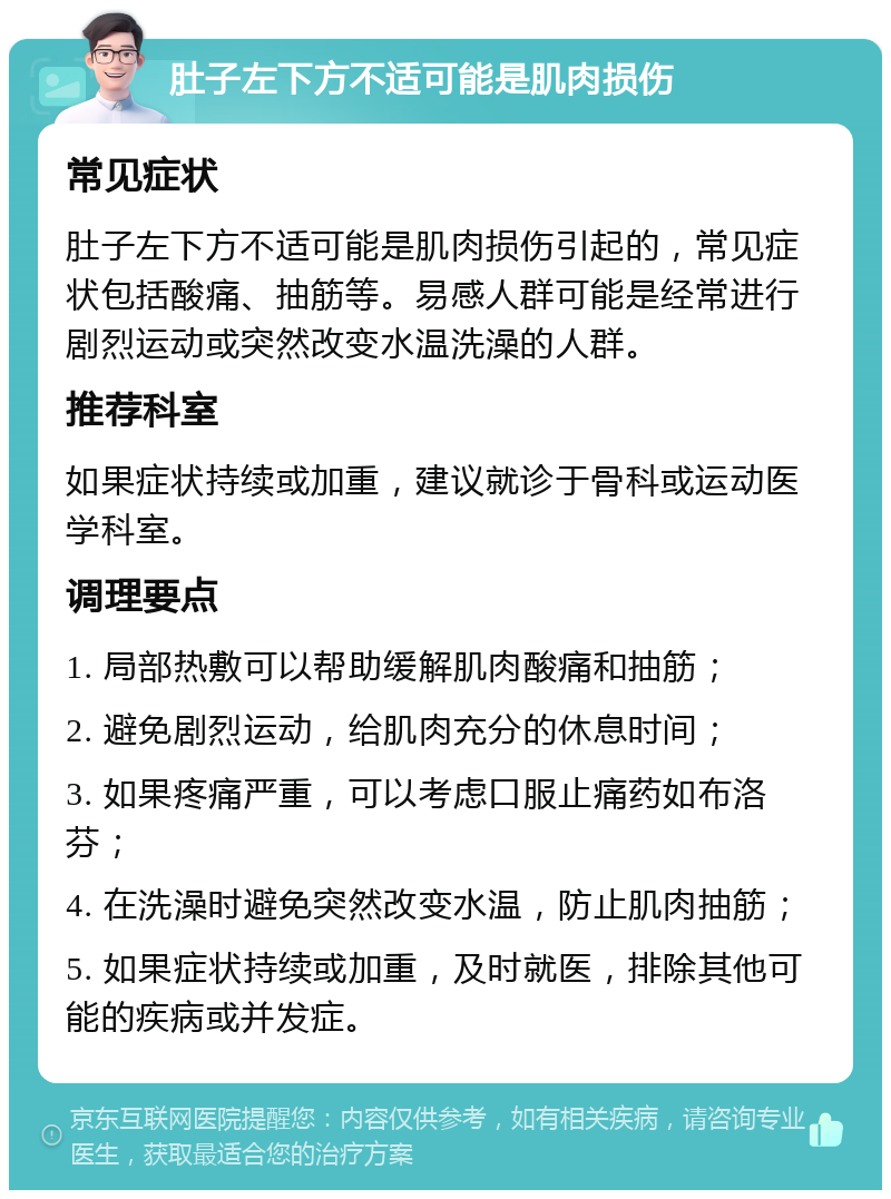 肚子左下方不适可能是肌肉损伤 常见症状 肚子左下方不适可能是肌肉损伤引起的，常见症状包括酸痛、抽筋等。易感人群可能是经常进行剧烈运动或突然改变水温洗澡的人群。 推荐科室 如果症状持续或加重，建议就诊于骨科或运动医学科室。 调理要点 1. 局部热敷可以帮助缓解肌肉酸痛和抽筋； 2. 避免剧烈运动，给肌肉充分的休息时间； 3. 如果疼痛严重，可以考虑口服止痛药如布洛芬； 4. 在洗澡时避免突然改变水温，防止肌肉抽筋； 5. 如果症状持续或加重，及时就医，排除其他可能的疾病或并发症。