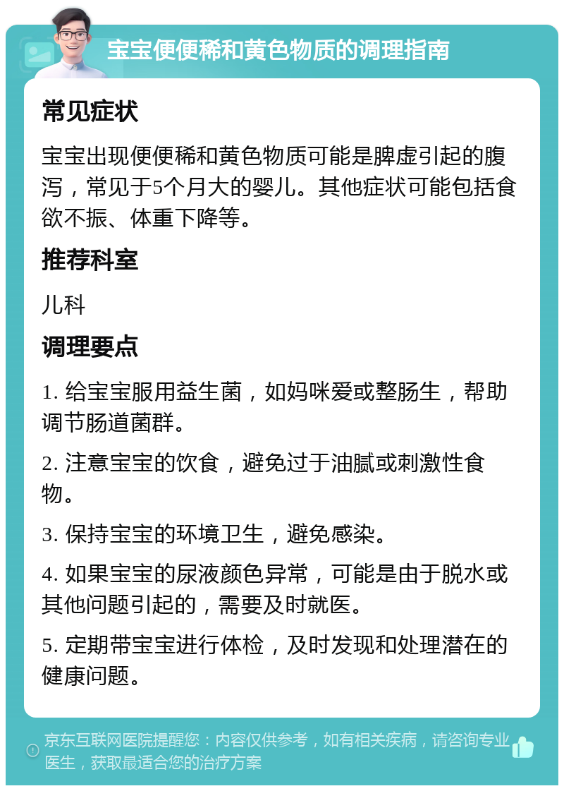 宝宝便便稀和黄色物质的调理指南 常见症状 宝宝出现便便稀和黄色物质可能是脾虚引起的腹泻，常见于5个月大的婴儿。其他症状可能包括食欲不振、体重下降等。 推荐科室 儿科 调理要点 1. 给宝宝服用益生菌，如妈咪爱或整肠生，帮助调节肠道菌群。 2. 注意宝宝的饮食，避免过于油腻或刺激性食物。 3. 保持宝宝的环境卫生，避免感染。 4. 如果宝宝的尿液颜色异常，可能是由于脱水或其他问题引起的，需要及时就医。 5. 定期带宝宝进行体检，及时发现和处理潜在的健康问题。