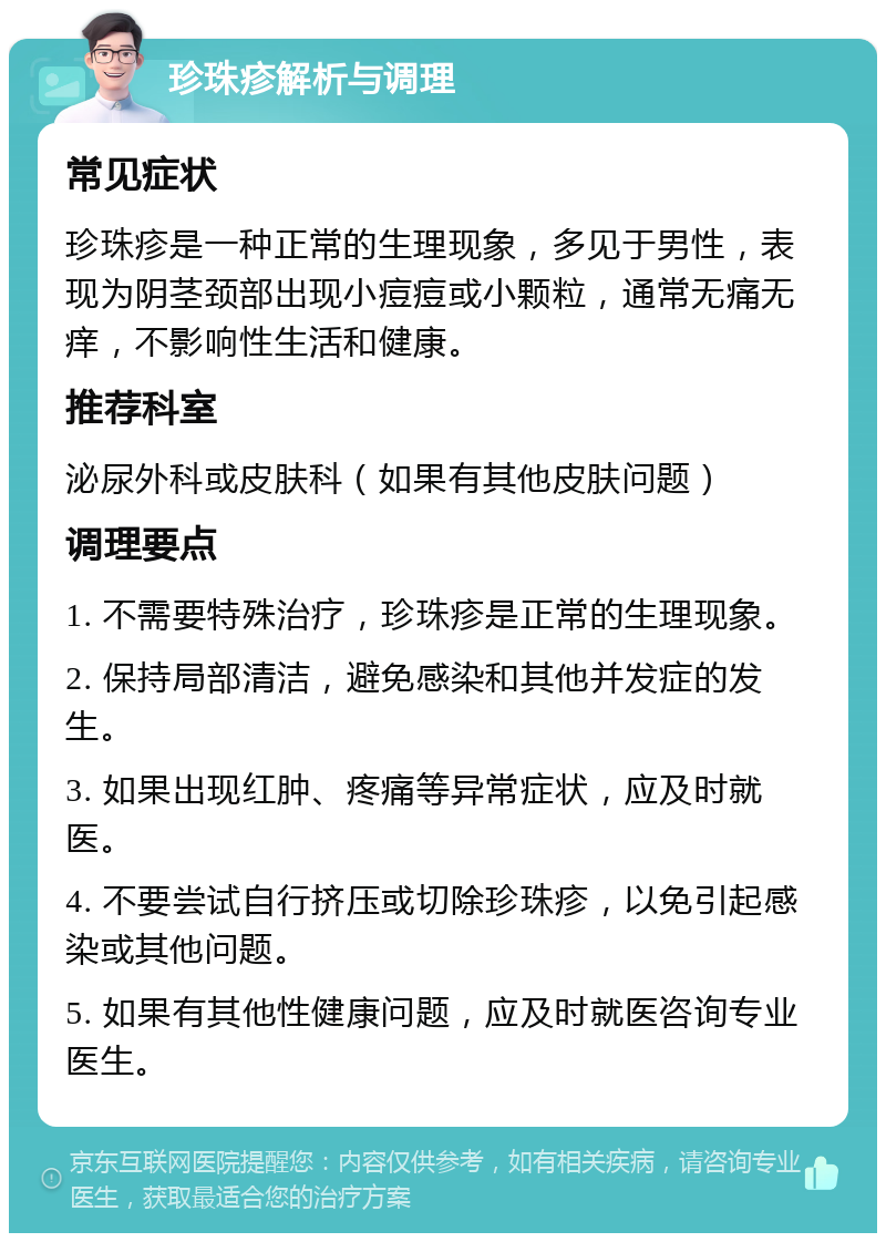 珍珠疹解析与调理 常见症状 珍珠疹是一种正常的生理现象，多见于男性，表现为阴茎颈部出现小痘痘或小颗粒，通常无痛无痒，不影响性生活和健康。 推荐科室 泌尿外科或皮肤科（如果有其他皮肤问题） 调理要点 1. 不需要特殊治疗，珍珠疹是正常的生理现象。 2. 保持局部清洁，避免感染和其他并发症的发生。 3. 如果出现红肿、疼痛等异常症状，应及时就医。 4. 不要尝试自行挤压或切除珍珠疹，以免引起感染或其他问题。 5. 如果有其他性健康问题，应及时就医咨询专业医生。