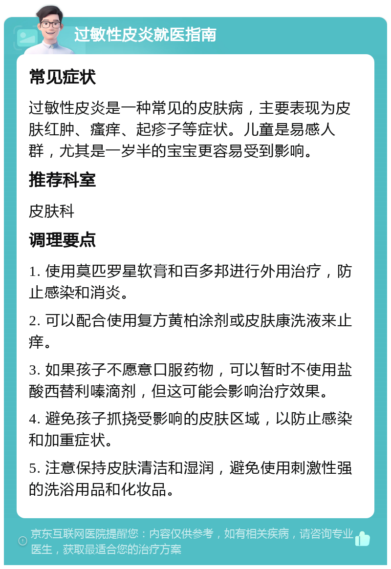 过敏性皮炎就医指南 常见症状 过敏性皮炎是一种常见的皮肤病，主要表现为皮肤红肿、瘙痒、起疹子等症状。儿童是易感人群，尤其是一岁半的宝宝更容易受到影响。 推荐科室 皮肤科 调理要点 1. 使用莫匹罗星软膏和百多邦进行外用治疗，防止感染和消炎。 2. 可以配合使用复方黄柏涂剂或皮肤康洗液来止痒。 3. 如果孩子不愿意口服药物，可以暂时不使用盐酸西替利嗪滴剂，但这可能会影响治疗效果。 4. 避免孩子抓挠受影响的皮肤区域，以防止感染和加重症状。 5. 注意保持皮肤清洁和湿润，避免使用刺激性强的洗浴用品和化妆品。