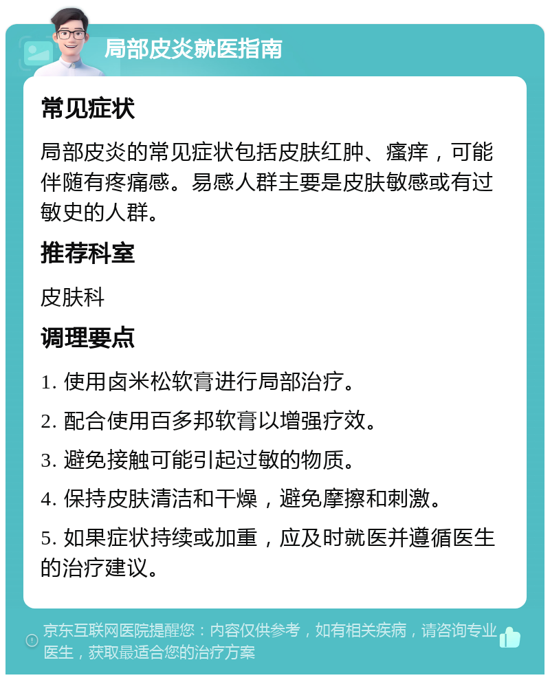 局部皮炎就医指南 常见症状 局部皮炎的常见症状包括皮肤红肿、瘙痒，可能伴随有疼痛感。易感人群主要是皮肤敏感或有过敏史的人群。 推荐科室 皮肤科 调理要点 1. 使用卤米松软膏进行局部治疗。 2. 配合使用百多邦软膏以增强疗效。 3. 避免接触可能引起过敏的物质。 4. 保持皮肤清洁和干燥，避免摩擦和刺激。 5. 如果症状持续或加重，应及时就医并遵循医生的治疗建议。