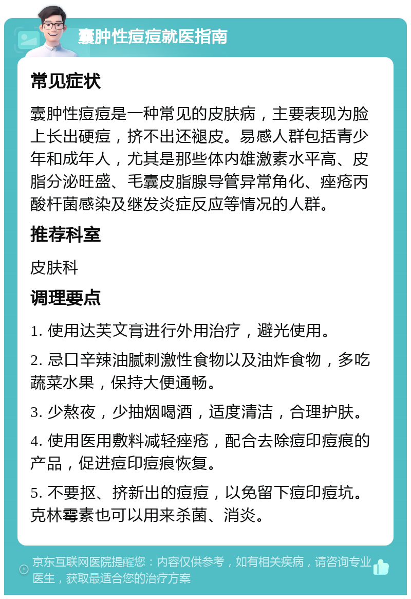 囊肿性痘痘就医指南 常见症状 囊肿性痘痘是一种常见的皮肤病，主要表现为脸上长出硬痘，挤不出还褪皮。易感人群包括青少年和成年人，尤其是那些体内雄激素水平高、皮脂分泌旺盛、毛囊皮脂腺导管异常角化、痤疮丙酸杆菌感染及继发炎症反应等情况的人群。 推荐科室 皮肤科 调理要点 1. 使用达芙文膏进行外用治疗，避光使用。 2. 忌口辛辣油腻刺激性食物以及油炸食物，多吃蔬菜水果，保持大便通畅。 3. 少熬夜，少抽烟喝酒，适度清洁，合理护肤。 4. 使用医用敷料减轻痤疮，配合去除痘印痘痕的产品，促进痘印痘痕恢复。 5. 不要抠、挤新出的痘痘，以免留下痘印痘坑。克林霉素也可以用来杀菌、消炎。