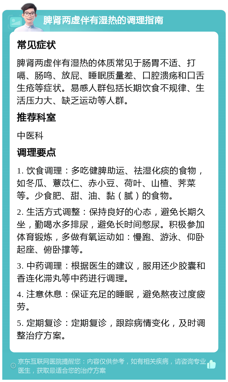 脾肾两虚伴有湿热的调理指南 常见症状 脾肾两虚伴有湿热的体质常见于肠胃不适、打嗝、肠鸣、放屁、睡眠质量差、口腔溃疡和口舌生疮等症状。易感人群包括长期饮食不规律、生活压力大、缺乏运动等人群。 推荐科室 中医科 调理要点 1. 饮食调理：多吃健脾助运、祛湿化痰的食物，如冬瓜、薏苡仁、赤小豆、荷叶、山楂、荠菜等。少食肥、甜、油、黏（腻）的食物。 2. 生活方式调整：保持良好的心态，避免长期久坐，勤喝水多排尿，避免长时间憋尿。积极参加体育锻炼，多做有氧运动如：慢跑、游泳、仰卧起座、俯卧撑等。 3. 中药调理：根据医生的建议，服用还少胶囊和香连化滞丸等中药进行调理。 4. 注意休息：保证充足的睡眠，避免熬夜过度疲劳。 5. 定期复诊：定期复诊，跟踪病情变化，及时调整治疗方案。