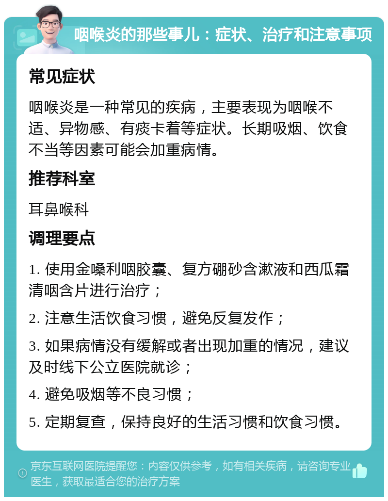 咽喉炎的那些事儿：症状、治疗和注意事项 常见症状 咽喉炎是一种常见的疾病，主要表现为咽喉不适、异物感、有痰卡着等症状。长期吸烟、饮食不当等因素可能会加重病情。 推荐科室 耳鼻喉科 调理要点 1. 使用金嗓利咽胶囊、复方硼砂含漱液和西瓜霜清咽含片进行治疗； 2. 注意生活饮食习惯，避免反复发作； 3. 如果病情没有缓解或者出现加重的情况，建议及时线下公立医院就诊； 4. 避免吸烟等不良习惯； 5. 定期复查，保持良好的生活习惯和饮食习惯。