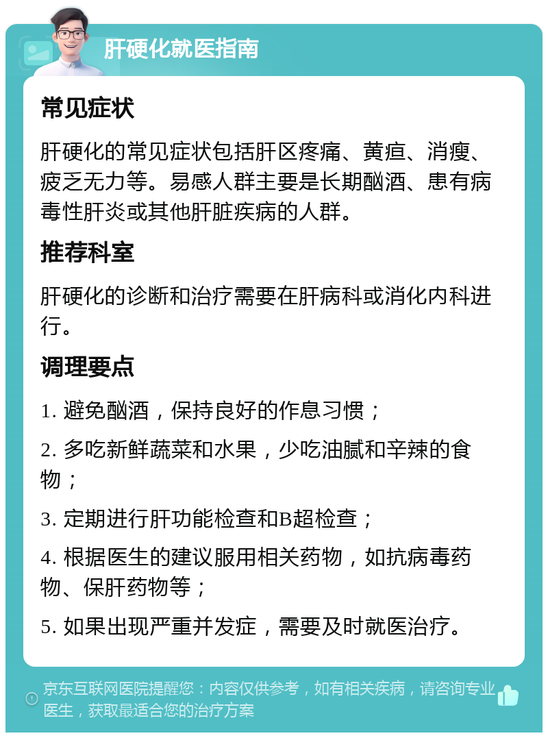 肝硬化就医指南 常见症状 肝硬化的常见症状包括肝区疼痛、黄疸、消瘦、疲乏无力等。易感人群主要是长期酗酒、患有病毒性肝炎或其他肝脏疾病的人群。 推荐科室 肝硬化的诊断和治疗需要在肝病科或消化内科进行。 调理要点 1. 避免酗酒，保持良好的作息习惯； 2. 多吃新鲜蔬菜和水果，少吃油腻和辛辣的食物； 3. 定期进行肝功能检查和B超检查； 4. 根据医生的建议服用相关药物，如抗病毒药物、保肝药物等； 5. 如果出现严重并发症，需要及时就医治疗。