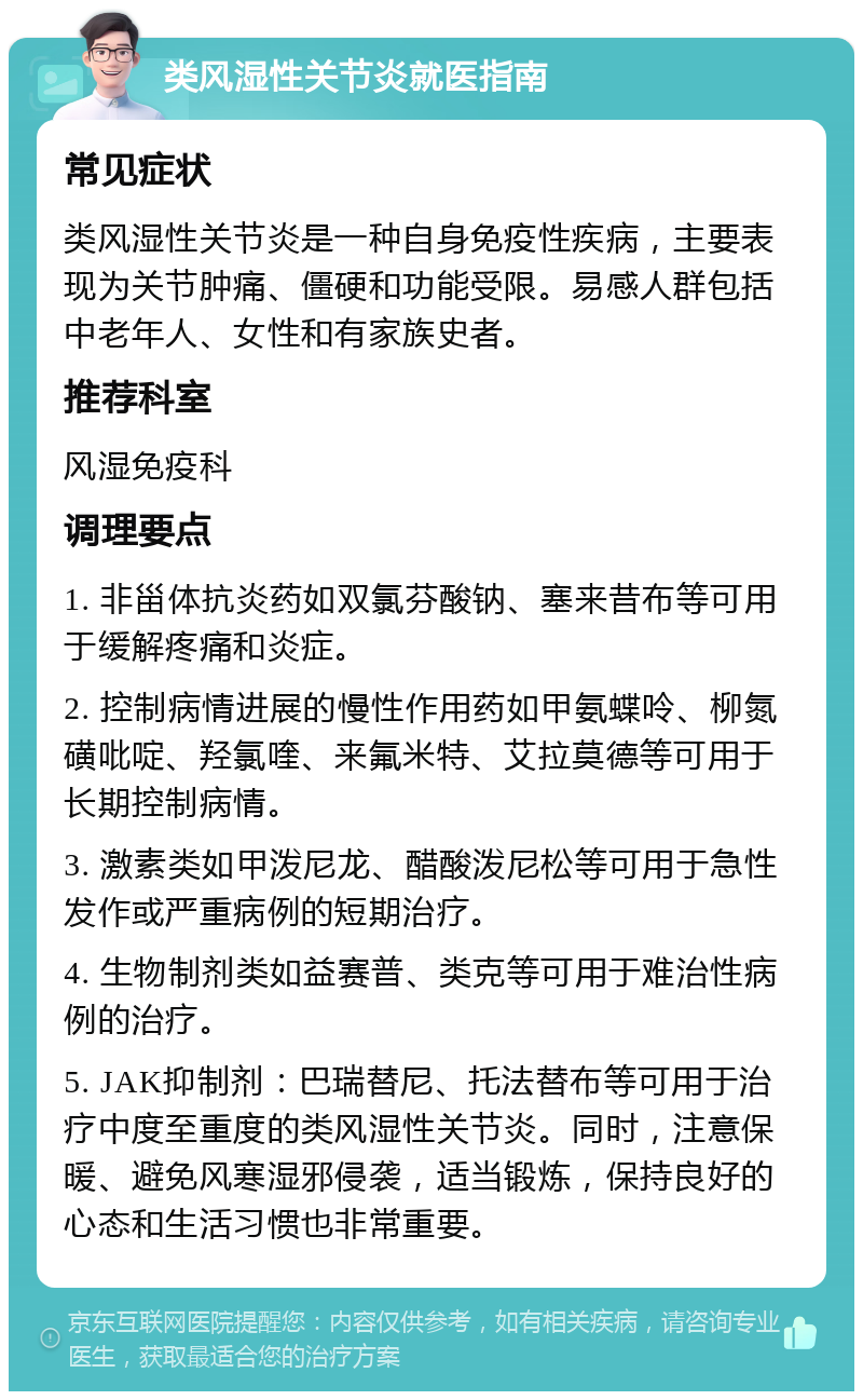 类风湿性关节炎就医指南 常见症状 类风湿性关节炎是一种自身免疫性疾病，主要表现为关节肿痛、僵硬和功能受限。易感人群包括中老年人、女性和有家族史者。 推荐科室 风湿免疫科 调理要点 1. 非甾体抗炎药如双氯芬酸钠、塞来昔布等可用于缓解疼痛和炎症。 2. 控制病情进展的慢性作用药如甲氨蝶呤、柳氮磺吡啶、羟氯喹、来氟米特、艾拉莫德等可用于长期控制病情。 3. 激素类如甲泼尼龙、醋酸泼尼松等可用于急性发作或严重病例的短期治疗。 4. 生物制剂类如益赛普、类克等可用于难治性病例的治疗。 5. JAK抑制剂：巴瑞替尼、托法替布等可用于治疗中度至重度的类风湿性关节炎。同时，注意保暖、避免风寒湿邪侵袭，适当锻炼，保持良好的心态和生活习惯也非常重要。