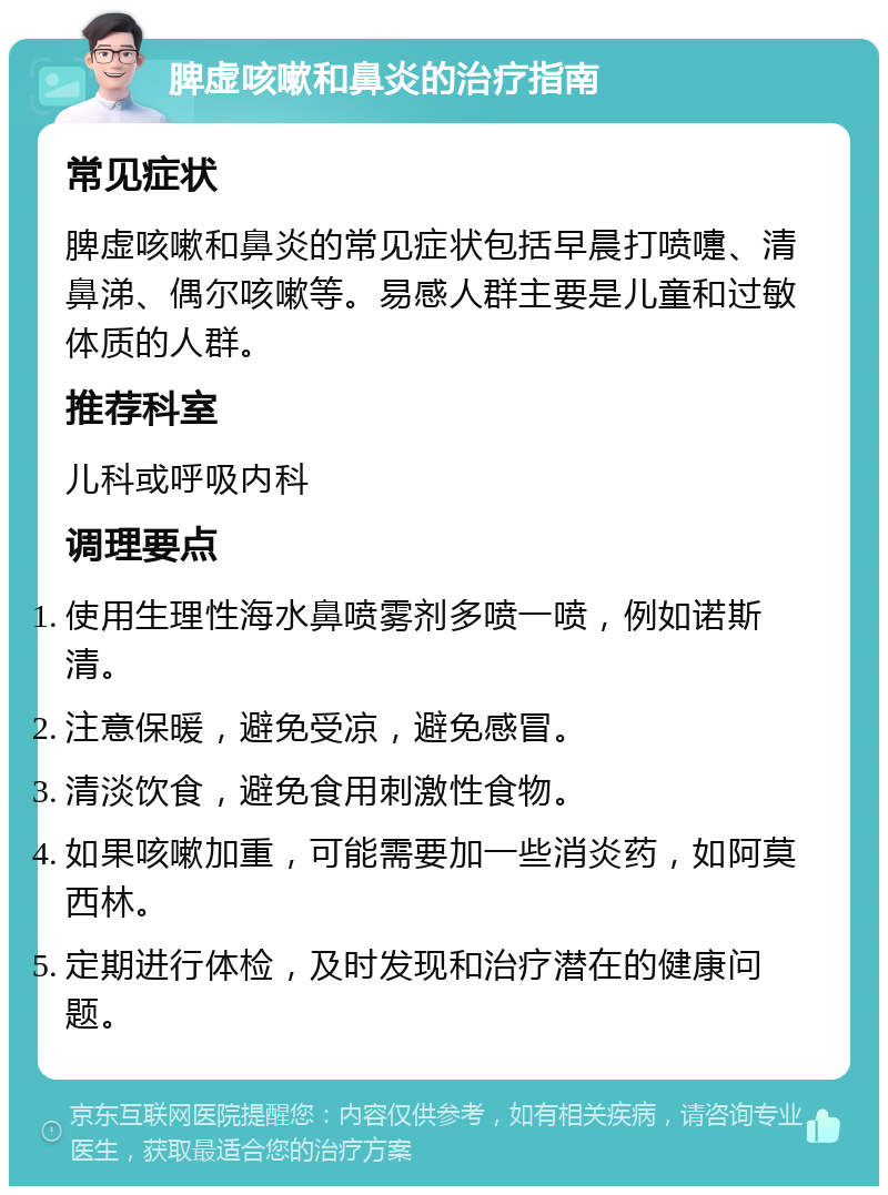 脾虚咳嗽和鼻炎的治疗指南 常见症状 脾虚咳嗽和鼻炎的常见症状包括早晨打喷嚏、清鼻涕、偶尔咳嗽等。易感人群主要是儿童和过敏体质的人群。 推荐科室 儿科或呼吸内科 调理要点 使用生理性海水鼻喷雾剂多喷一喷，例如诺斯清。 注意保暖，避免受凉，避免感冒。 清淡饮食，避免食用刺激性食物。 如果咳嗽加重，可能需要加一些消炎药，如阿莫西林。 定期进行体检，及时发现和治疗潜在的健康问题。