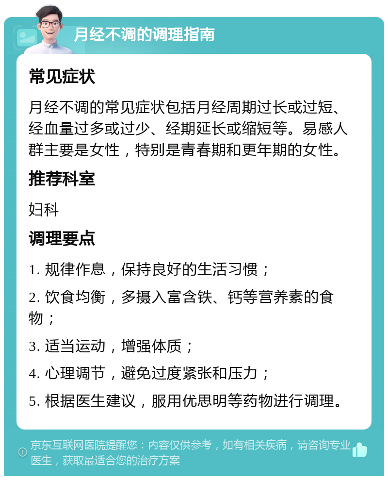 月经不调的调理指南 常见症状 月经不调的常见症状包括月经周期过长或过短、经血量过多或过少、经期延长或缩短等。易感人群主要是女性，特别是青春期和更年期的女性。 推荐科室 妇科 调理要点 1. 规律作息，保持良好的生活习惯； 2. 饮食均衡，多摄入富含铁、钙等营养素的食物； 3. 适当运动，增强体质； 4. 心理调节，避免过度紧张和压力； 5. 根据医生建议，服用优思明等药物进行调理。