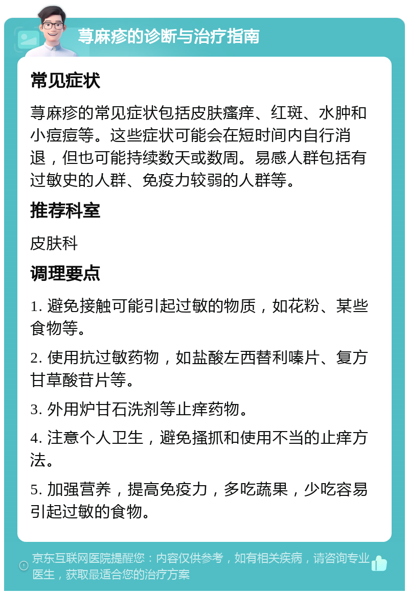 荨麻疹的诊断与治疗指南 常见症状 荨麻疹的常见症状包括皮肤瘙痒、红斑、水肿和小痘痘等。这些症状可能会在短时间内自行消退，但也可能持续数天或数周。易感人群包括有过敏史的人群、免疫力较弱的人群等。 推荐科室 皮肤科 调理要点 1. 避免接触可能引起过敏的物质，如花粉、某些食物等。 2. 使用抗过敏药物，如盐酸左西替利嗪片、复方甘草酸苷片等。 3. 外用炉甘石洗剂等止痒药物。 4. 注意个人卫生，避免搔抓和使用不当的止痒方法。 5. 加强营养，提高免疫力，多吃蔬果，少吃容易引起过敏的食物。