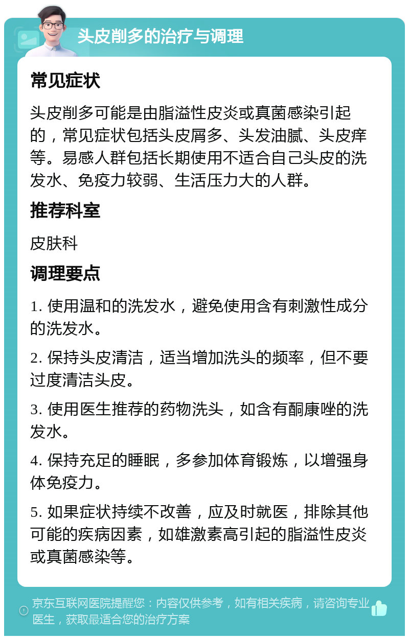 头皮削多的治疗与调理 常见症状 头皮削多可能是由脂溢性皮炎或真菌感染引起的，常见症状包括头皮屑多、头发油腻、头皮痒等。易感人群包括长期使用不适合自己头皮的洗发水、免疫力较弱、生活压力大的人群。 推荐科室 皮肤科 调理要点 1. 使用温和的洗发水，避免使用含有刺激性成分的洗发水。 2. 保持头皮清洁，适当增加洗头的频率，但不要过度清洁头皮。 3. 使用医生推荐的药物洗头，如含有酮康唑的洗发水。 4. 保持充足的睡眠，多参加体育锻炼，以增强身体免疫力。 5. 如果症状持续不改善，应及时就医，排除其他可能的疾病因素，如雄激素高引起的脂溢性皮炎或真菌感染等。