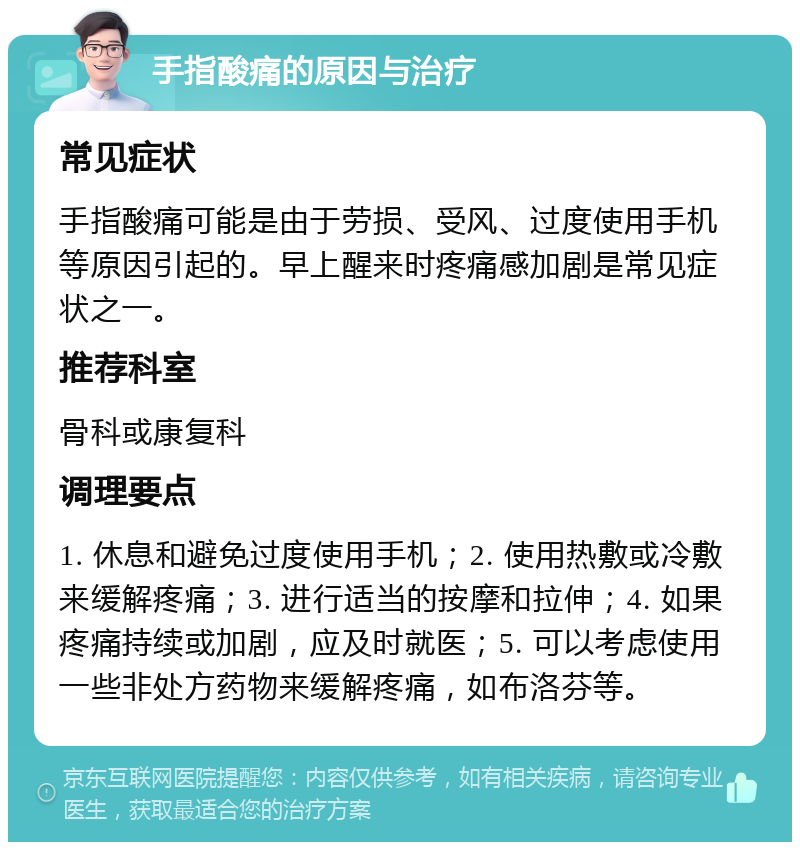 手指酸痛的原因与治疗 常见症状 手指酸痛可能是由于劳损、受风、过度使用手机等原因引起的。早上醒来时疼痛感加剧是常见症状之一。 推荐科室 骨科或康复科 调理要点 1. 休息和避免过度使用手机；2. 使用热敷或冷敷来缓解疼痛；3. 进行适当的按摩和拉伸；4. 如果疼痛持续或加剧，应及时就医；5. 可以考虑使用一些非处方药物来缓解疼痛，如布洛芬等。