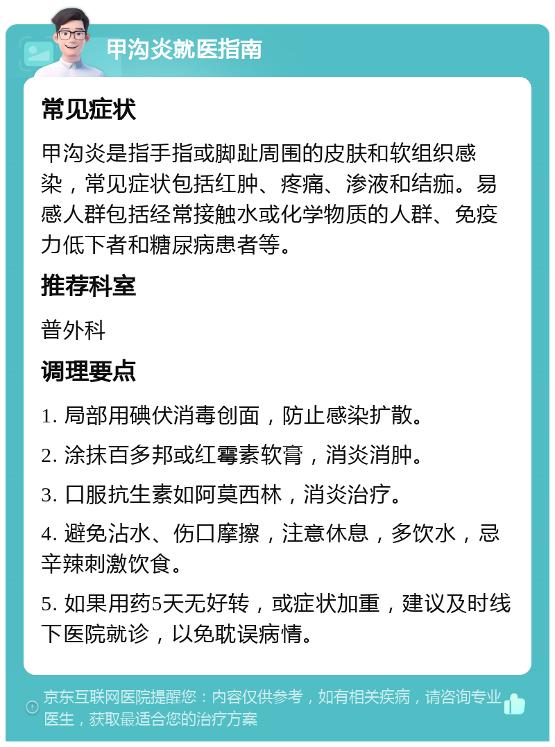 甲沟炎就医指南 常见症状 甲沟炎是指手指或脚趾周围的皮肤和软组织感染，常见症状包括红肿、疼痛、渗液和结痂。易感人群包括经常接触水或化学物质的人群、免疫力低下者和糖尿病患者等。 推荐科室 普外科 调理要点 1. 局部用碘伏消毒创面，防止感染扩散。 2. 涂抹百多邦或红霉素软膏，消炎消肿。 3. 口服抗生素如阿莫西林，消炎治疗。 4. 避免沾水、伤口摩擦，注意休息，多饮水，忌辛辣刺激饮食。 5. 如果用药5天无好转，或症状加重，建议及时线下医院就诊，以免耽误病情。