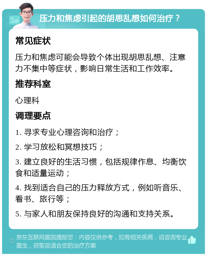 压力和焦虑引起的胡思乱想如何治疗？ 常见症状 压力和焦虑可能会导致个体出现胡思乱想、注意力不集中等症状，影响日常生活和工作效率。 推荐科室 心理科 调理要点 1. 寻求专业心理咨询和治疗； 2. 学习放松和冥想技巧； 3. 建立良好的生活习惯，包括规律作息、均衡饮食和适量运动； 4. 找到适合自己的压力释放方式，例如听音乐、看书、旅行等； 5. 与家人和朋友保持良好的沟通和支持关系。