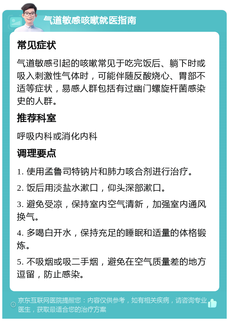 气道敏感咳嗽就医指南 常见症状 气道敏感引起的咳嗽常见于吃完饭后、躺下时或吸入刺激性气体时，可能伴随反酸烧心、胃部不适等症状，易感人群包括有过幽门螺旋杆菌感染史的人群。 推荐科室 呼吸内科或消化内科 调理要点 1. 使用孟鲁司特钠片和肺力咳合剂进行治疗。 2. 饭后用淡盐水漱口，仰头深部漱口。 3. 避免受凉，保持室内空气清新，加强室内通风换气。 4. 多喝白开水，保持充足的睡眠和适量的体格锻炼。 5. 不吸烟或吸二手烟，避免在空气质量差的地方逗留，防止感染。