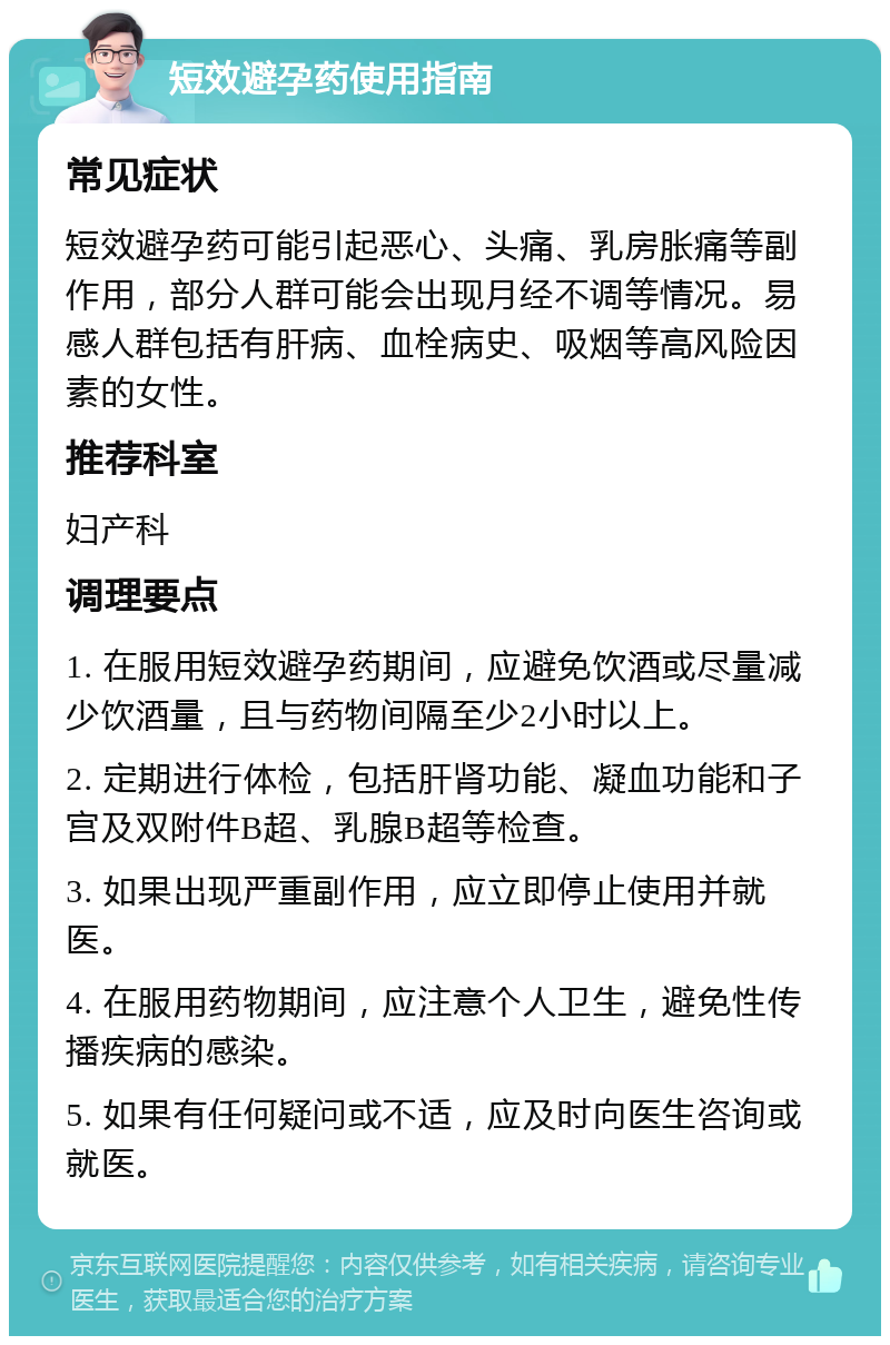 短效避孕药使用指南 常见症状 短效避孕药可能引起恶心、头痛、乳房胀痛等副作用，部分人群可能会出现月经不调等情况。易感人群包括有肝病、血栓病史、吸烟等高风险因素的女性。 推荐科室 妇产科 调理要点 1. 在服用短效避孕药期间，应避免饮酒或尽量减少饮酒量，且与药物间隔至少2小时以上。 2. 定期进行体检，包括肝肾功能、凝血功能和子宫及双附件B超、乳腺B超等检查。 3. 如果出现严重副作用，应立即停止使用并就医。 4. 在服用药物期间，应注意个人卫生，避免性传播疾病的感染。 5. 如果有任何疑问或不适，应及时向医生咨询或就医。