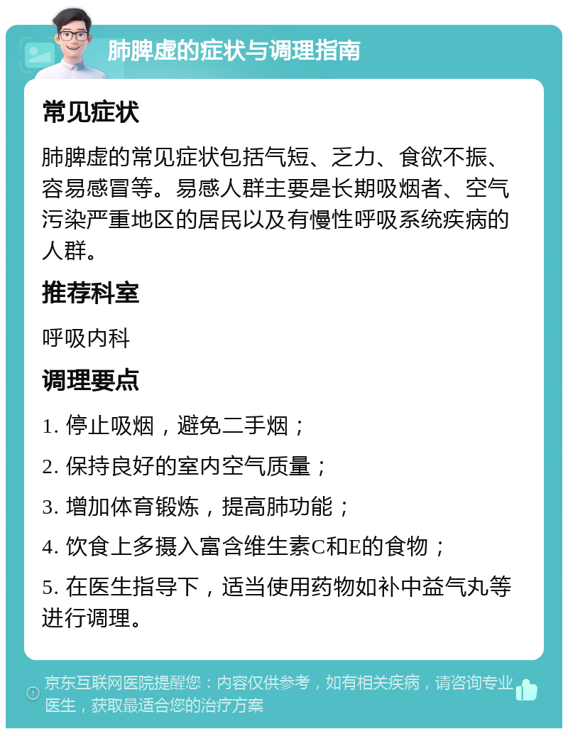 肺脾虚的症状与调理指南 常见症状 肺脾虚的常见症状包括气短、乏力、食欲不振、容易感冒等。易感人群主要是长期吸烟者、空气污染严重地区的居民以及有慢性呼吸系统疾病的人群。 推荐科室 呼吸内科 调理要点 1. 停止吸烟，避免二手烟； 2. 保持良好的室内空气质量； 3. 增加体育锻炼，提高肺功能； 4. 饮食上多摄入富含维生素C和E的食物； 5. 在医生指导下，适当使用药物如补中益气丸等进行调理。