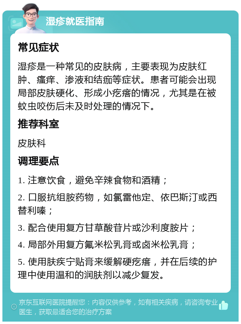 湿疹就医指南 常见症状 湿疹是一种常见的皮肤病，主要表现为皮肤红肿、瘙痒、渗液和结痂等症状。患者可能会出现局部皮肤硬化、形成小疙瘩的情况，尤其是在被蚊虫咬伤后未及时处理的情况下。 推荐科室 皮肤科 调理要点 1. 注意饮食，避免辛辣食物和酒精； 2. 口服抗组胺药物，如氯雷他定、依巴斯汀或西替利嗪； 3. 配合使用复方甘草酸苷片或沙利度胺片； 4. 局部外用复方氟米松乳膏或卤米松乳膏； 5. 使用肤疾宁贴膏来缓解硬疙瘩，并在后续的护理中使用温和的润肤剂以减少复发。