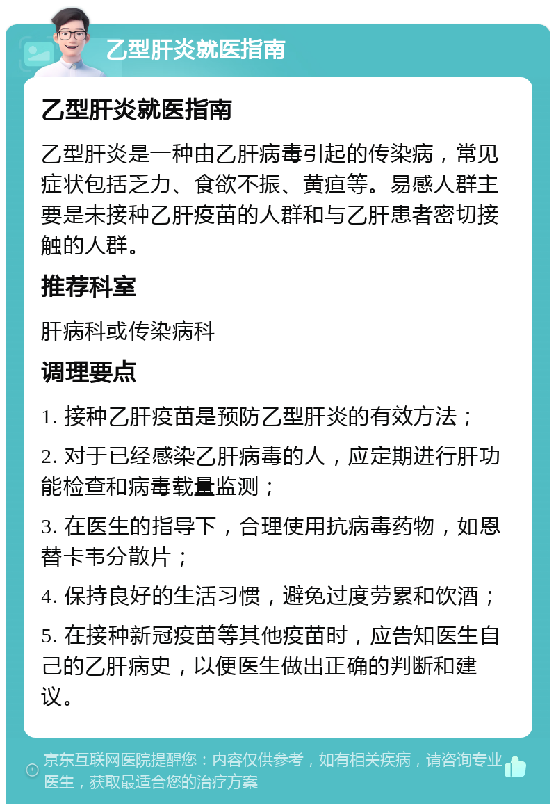 乙型肝炎就医指南 乙型肝炎就医指南 乙型肝炎是一种由乙肝病毒引起的传染病，常见症状包括乏力、食欲不振、黄疸等。易感人群主要是未接种乙肝疫苗的人群和与乙肝患者密切接触的人群。 推荐科室 肝病科或传染病科 调理要点 1. 接种乙肝疫苗是预防乙型肝炎的有效方法； 2. 对于已经感染乙肝病毒的人，应定期进行肝功能检查和病毒载量监测； 3. 在医生的指导下，合理使用抗病毒药物，如恩替卡韦分散片； 4. 保持良好的生活习惯，避免过度劳累和饮酒； 5. 在接种新冠疫苗等其他疫苗时，应告知医生自己的乙肝病史，以便医生做出正确的判断和建议。