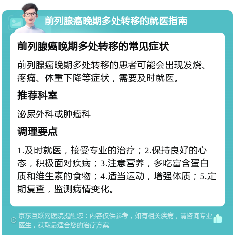 前列腺癌晚期多处转移的就医指南 前列腺癌晚期多处转移的常见症状 前列腺癌晚期多处转移的患者可能会出现发烧、疼痛、体重下降等症状，需要及时就医。 推荐科室 泌尿外科或肿瘤科 调理要点 1.及时就医，接受专业的治疗；2.保持良好的心态，积极面对疾病；3.注意营养，多吃富含蛋白质和维生素的食物；4.适当运动，增强体质；5.定期复查，监测病情变化。