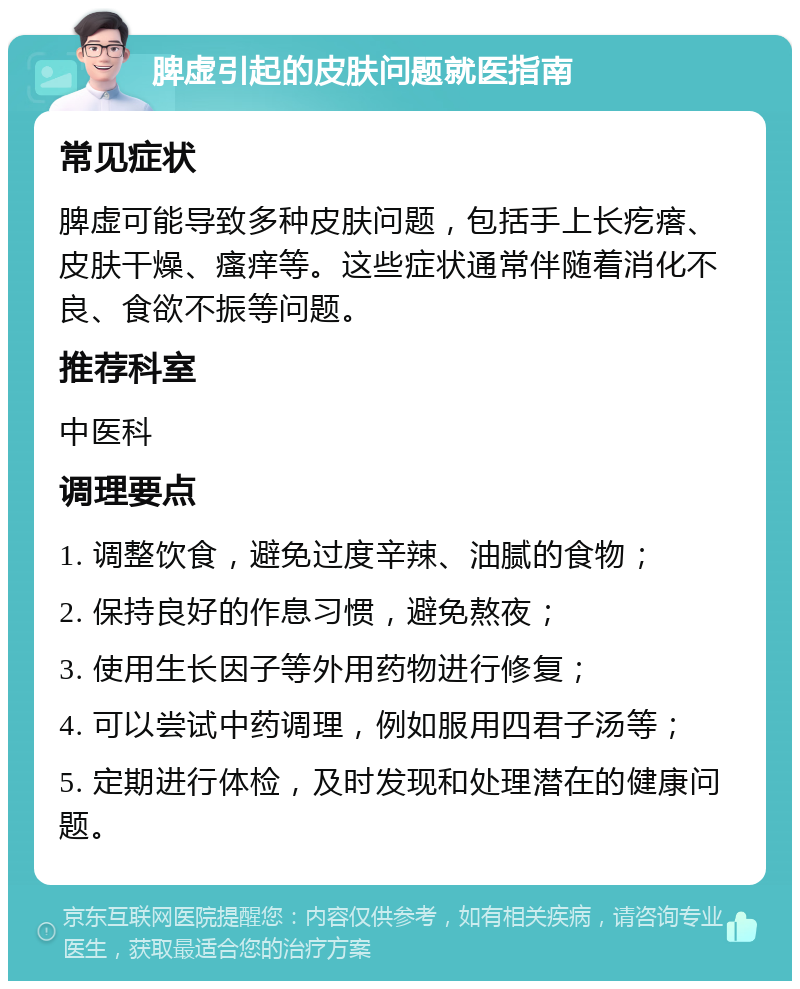 脾虚引起的皮肤问题就医指南 常见症状 脾虚可能导致多种皮肤问题，包括手上长疙瘩、皮肤干燥、瘙痒等。这些症状通常伴随着消化不良、食欲不振等问题。 推荐科室 中医科 调理要点 1. 调整饮食，避免过度辛辣、油腻的食物； 2. 保持良好的作息习惯，避免熬夜； 3. 使用生长因子等外用药物进行修复； 4. 可以尝试中药调理，例如服用四君子汤等； 5. 定期进行体检，及时发现和处理潜在的健康问题。