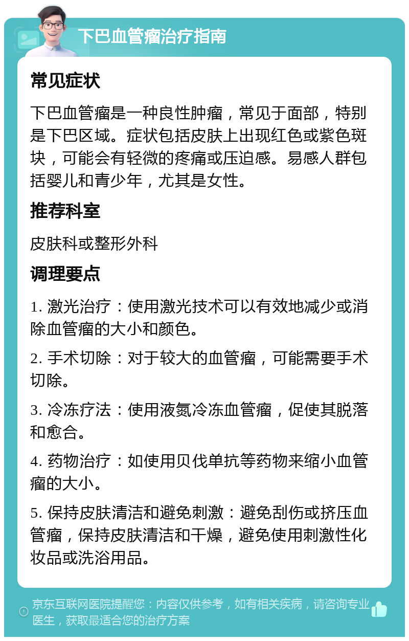 下巴血管瘤治疗指南 常见症状 下巴血管瘤是一种良性肿瘤，常见于面部，特别是下巴区域。症状包括皮肤上出现红色或紫色斑块，可能会有轻微的疼痛或压迫感。易感人群包括婴儿和青少年，尤其是女性。 推荐科室 皮肤科或整形外科 调理要点 1. 激光治疗：使用激光技术可以有效地减少或消除血管瘤的大小和颜色。 2. 手术切除：对于较大的血管瘤，可能需要手术切除。 3. 冷冻疗法：使用液氮冷冻血管瘤，促使其脱落和愈合。 4. 药物治疗：如使用贝伐单抗等药物来缩小血管瘤的大小。 5. 保持皮肤清洁和避免刺激：避免刮伤或挤压血管瘤，保持皮肤清洁和干燥，避免使用刺激性化妆品或洗浴用品。