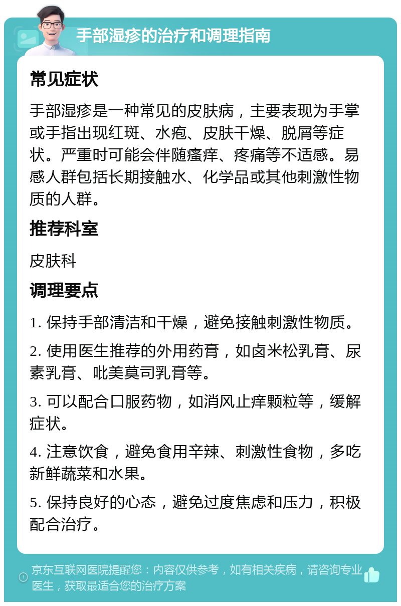 手部湿疹的治疗和调理指南 常见症状 手部湿疹是一种常见的皮肤病，主要表现为手掌或手指出现红斑、水疱、皮肤干燥、脱屑等症状。严重时可能会伴随瘙痒、疼痛等不适感。易感人群包括长期接触水、化学品或其他刺激性物质的人群。 推荐科室 皮肤科 调理要点 1. 保持手部清洁和干燥，避免接触刺激性物质。 2. 使用医生推荐的外用药膏，如卤米松乳膏、尿素乳膏、吡美莫司乳膏等。 3. 可以配合口服药物，如消风止痒颗粒等，缓解症状。 4. 注意饮食，避免食用辛辣、刺激性食物，多吃新鲜蔬菜和水果。 5. 保持良好的心态，避免过度焦虑和压力，积极配合治疗。