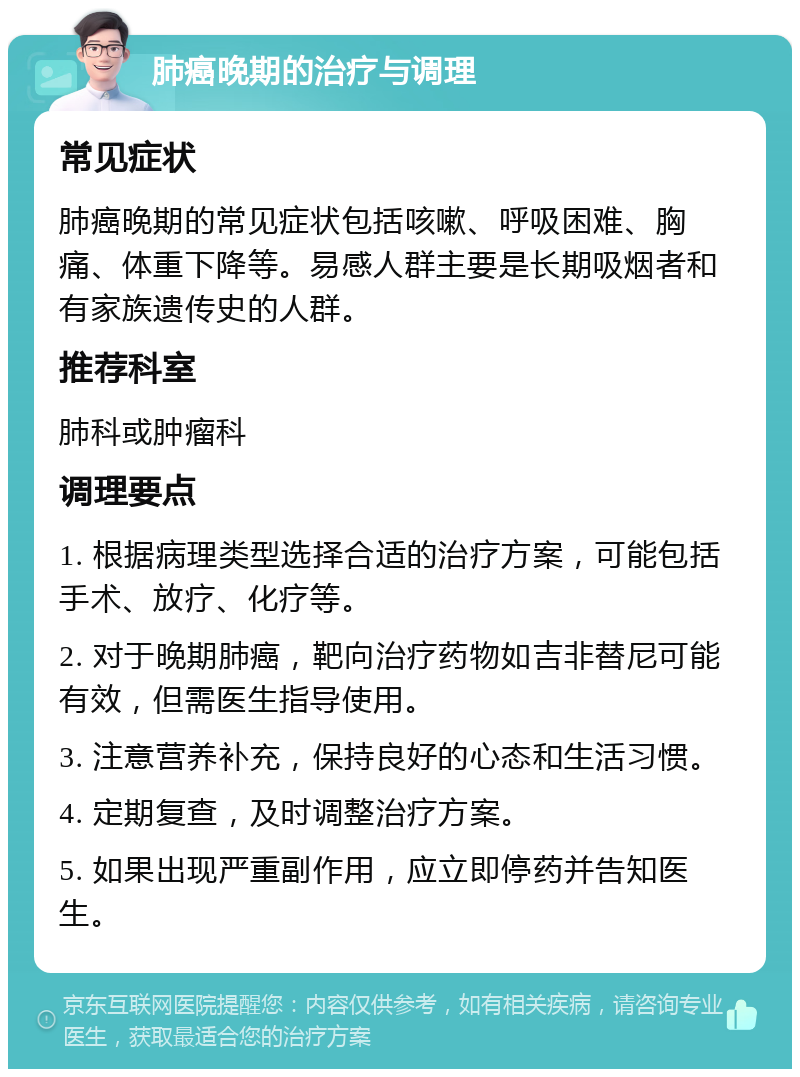 肺癌晚期的治疗与调理 常见症状 肺癌晚期的常见症状包括咳嗽、呼吸困难、胸痛、体重下降等。易感人群主要是长期吸烟者和有家族遗传史的人群。 推荐科室 肺科或肿瘤科 调理要点 1. 根据病理类型选择合适的治疗方案，可能包括手术、放疗、化疗等。 2. 对于晚期肺癌，靶向治疗药物如吉非替尼可能有效，但需医生指导使用。 3. 注意营养补充，保持良好的心态和生活习惯。 4. 定期复查，及时调整治疗方案。 5. 如果出现严重副作用，应立即停药并告知医生。