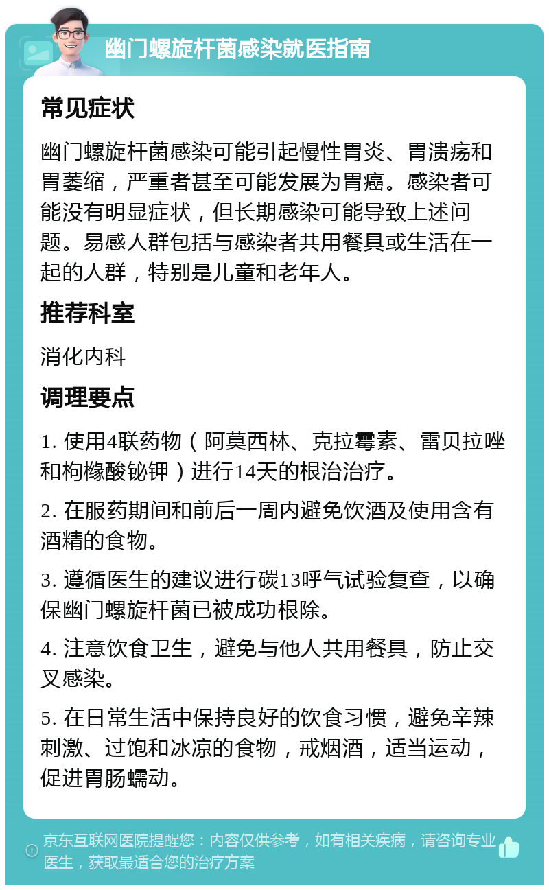 幽门螺旋杆菌感染就医指南 常见症状 幽门螺旋杆菌感染可能引起慢性胃炎、胃溃疡和胃萎缩，严重者甚至可能发展为胃癌。感染者可能没有明显症状，但长期感染可能导致上述问题。易感人群包括与感染者共用餐具或生活在一起的人群，特别是儿童和老年人。 推荐科室 消化内科 调理要点 1. 使用4联药物（阿莫西林、克拉霉素、雷贝拉唑和枸橼酸铋钾）进行14天的根治治疗。 2. 在服药期间和前后一周内避免饮酒及使用含有酒精的食物。 3. 遵循医生的建议进行碳13呼气试验复查，以确保幽门螺旋杆菌已被成功根除。 4. 注意饮食卫生，避免与他人共用餐具，防止交叉感染。 5. 在日常生活中保持良好的饮食习惯，避免辛辣刺激、过饱和冰凉的食物，戒烟酒，适当运动，促进胃肠蠕动。