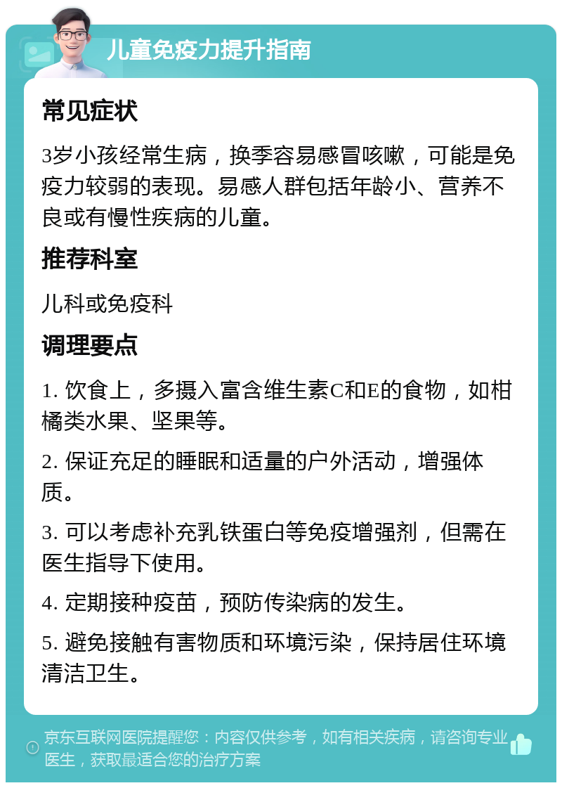 儿童免疫力提升指南 常见症状 3岁小孩经常生病，换季容易感冒咳嗽，可能是免疫力较弱的表现。易感人群包括年龄小、营养不良或有慢性疾病的儿童。 推荐科室 儿科或免疫科 调理要点 1. 饮食上，多摄入富含维生素C和E的食物，如柑橘类水果、坚果等。 2. 保证充足的睡眠和适量的户外活动，增强体质。 3. 可以考虑补充乳铁蛋白等免疫增强剂，但需在医生指导下使用。 4. 定期接种疫苗，预防传染病的发生。 5. 避免接触有害物质和环境污染，保持居住环境清洁卫生。