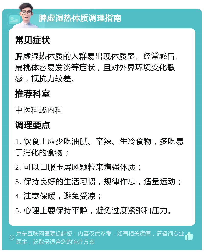 脾虚湿热体质调理指南 常见症状 脾虚湿热体质的人群易出现体质弱、经常感冒、扁桃体容易发炎等症状，且对外界环境变化敏感，抵抗力较差。 推荐科室 中医科或内科 调理要点 1. 饮食上应少吃油腻、辛辣、生冷食物，多吃易于消化的食物； 2. 可以口服玉屏风颗粒来增强体质； 3. 保持良好的生活习惯，规律作息，适量运动； 4. 注意保暖，避免受凉； 5. 心理上要保持平静，避免过度紧张和压力。