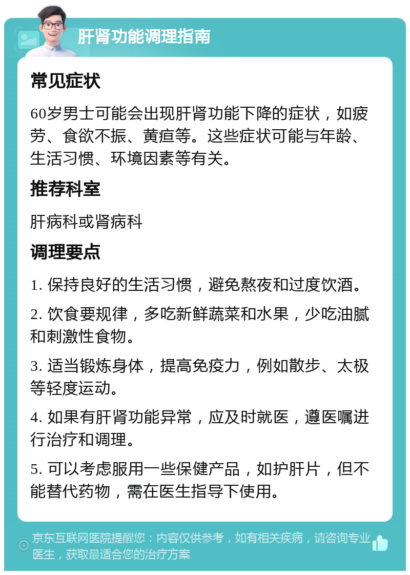 肝肾功能调理指南 常见症状 60岁男士可能会出现肝肾功能下降的症状，如疲劳、食欲不振、黄疸等。这些症状可能与年龄、生活习惯、环境因素等有关。 推荐科室 肝病科或肾病科 调理要点 1. 保持良好的生活习惯，避免熬夜和过度饮酒。 2. 饮食要规律，多吃新鲜蔬菜和水果，少吃油腻和刺激性食物。 3. 适当锻炼身体，提高免疫力，例如散步、太极等轻度运动。 4. 如果有肝肾功能异常，应及时就医，遵医嘱进行治疗和调理。 5. 可以考虑服用一些保健产品，如护肝片，但不能替代药物，需在医生指导下使用。