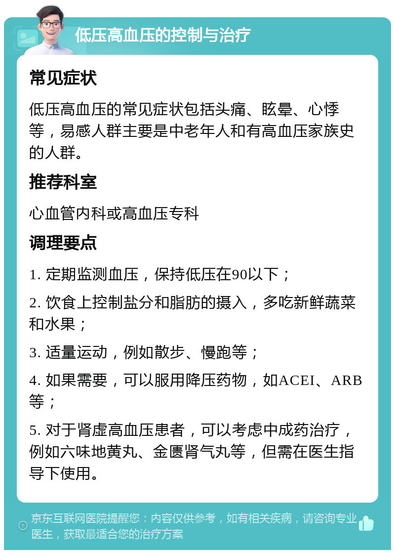 低压高血压的控制与治疗 常见症状 低压高血压的常见症状包括头痛、眩晕、心悸等，易感人群主要是中老年人和有高血压家族史的人群。 推荐科室 心血管内科或高血压专科 调理要点 1. 定期监测血压，保持低压在90以下； 2. 饮食上控制盐分和脂肪的摄入，多吃新鲜蔬菜和水果； 3. 适量运动，例如散步、慢跑等； 4. 如果需要，可以服用降压药物，如ACEI、ARB等； 5. 对于肾虚高血压患者，可以考虑中成药治疗，例如六味地黄丸、金匮肾气丸等，但需在医生指导下使用。