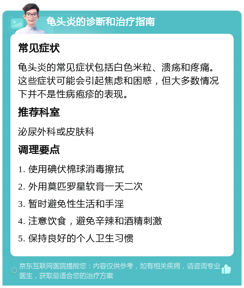 龟头炎的诊断和治疗指南 常见症状 龟头炎的常见症状包括白色米粒、溃疡和疼痛。这些症状可能会引起焦虑和困惑，但大多数情况下并不是性病疱疹的表现。 推荐科室 泌尿外科或皮肤科 调理要点 1. 使用碘伏棉球消毒擦拭 2. 外用莫匹罗星软膏一天二次 3. 暂时避免性生活和手淫 4. 注意饮食，避免辛辣和酒精刺激 5. 保持良好的个人卫生习惯