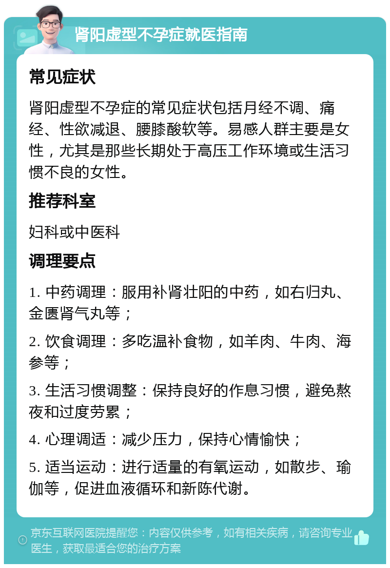 肾阳虚型不孕症就医指南 常见症状 肾阳虚型不孕症的常见症状包括月经不调、痛经、性欲减退、腰膝酸软等。易感人群主要是女性，尤其是那些长期处于高压工作环境或生活习惯不良的女性。 推荐科室 妇科或中医科 调理要点 1. 中药调理：服用补肾壮阳的中药，如右归丸、金匮肾气丸等； 2. 饮食调理：多吃温补食物，如羊肉、牛肉、海参等； 3. 生活习惯调整：保持良好的作息习惯，避免熬夜和过度劳累； 4. 心理调适：减少压力，保持心情愉快； 5. 适当运动：进行适量的有氧运动，如散步、瑜伽等，促进血液循环和新陈代谢。