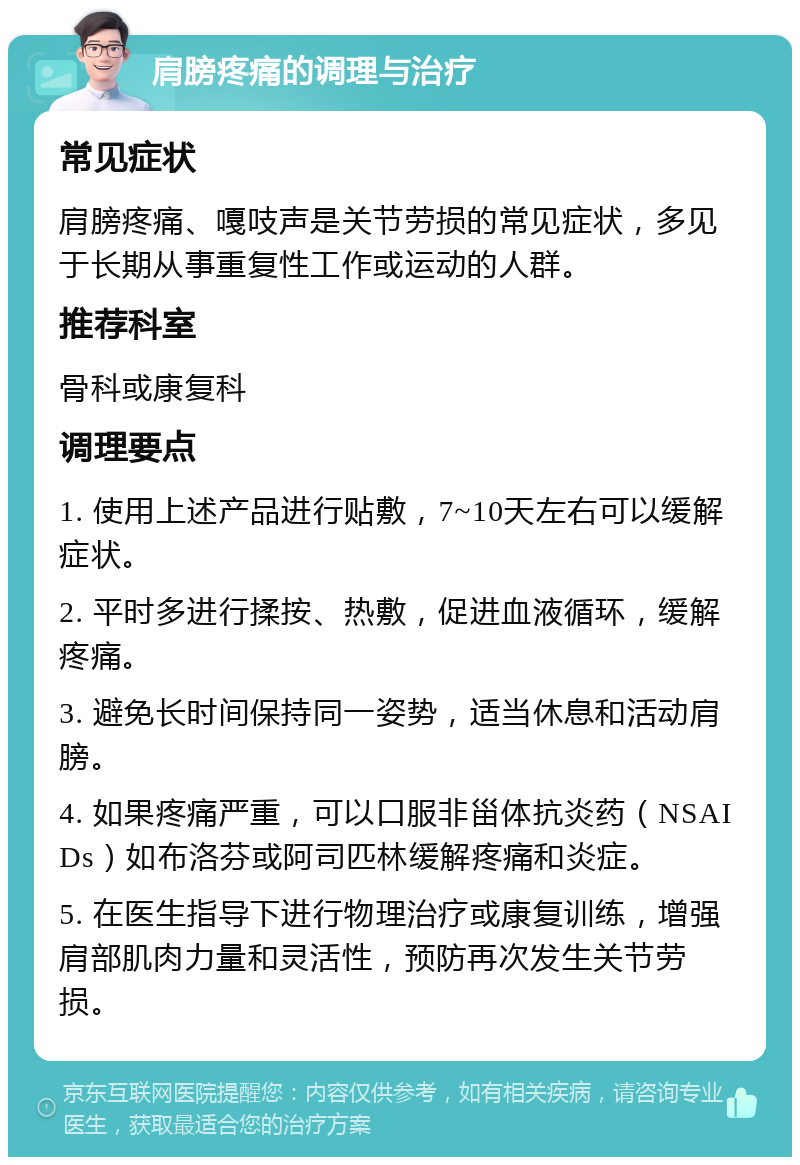 肩膀疼痛的调理与治疗 常见症状 肩膀疼痛、嘎吱声是关节劳损的常见症状，多见于长期从事重复性工作或运动的人群。 推荐科室 骨科或康复科 调理要点 1. 使用上述产品进行贴敷，7~10天左右可以缓解症状。 2. 平时多进行揉按、热敷，促进血液循环，缓解疼痛。 3. 避免长时间保持同一姿势，适当休息和活动肩膀。 4. 如果疼痛严重，可以口服非甾体抗炎药（NSAIDs）如布洛芬或阿司匹林缓解疼痛和炎症。 5. 在医生指导下进行物理治疗或康复训练，增强肩部肌肉力量和灵活性，预防再次发生关节劳损。