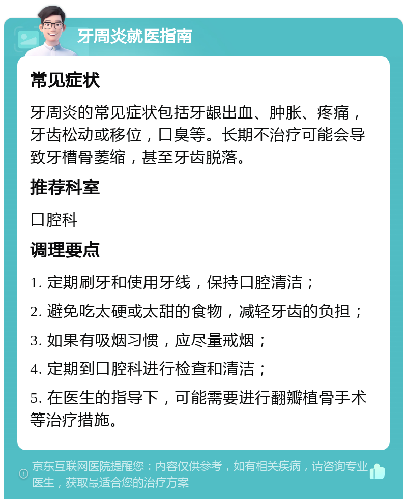 牙周炎就医指南 常见症状 牙周炎的常见症状包括牙龈出血、肿胀、疼痛，牙齿松动或移位，口臭等。长期不治疗可能会导致牙槽骨萎缩，甚至牙齿脱落。 推荐科室 口腔科 调理要点 1. 定期刷牙和使用牙线，保持口腔清洁； 2. 避免吃太硬或太甜的食物，减轻牙齿的负担； 3. 如果有吸烟习惯，应尽量戒烟； 4. 定期到口腔科进行检查和清洁； 5. 在医生的指导下，可能需要进行翻瓣植骨手术等治疗措施。