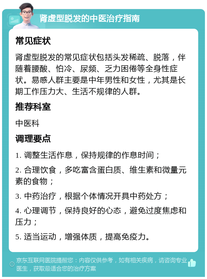 肾虚型脱发的中医治疗指南 常见症状 肾虚型脱发的常见症状包括头发稀疏、脱落，伴随着腰酸、怕冷、尿频、乏力困倦等全身性症状。易感人群主要是中年男性和女性，尤其是长期工作压力大、生活不规律的人群。 推荐科室 中医科 调理要点 1. 调整生活作息，保持规律的作息时间； 2. 合理饮食，多吃富含蛋白质、维生素和微量元素的食物； 3. 中药治疗，根据个体情况开具中药处方； 4. 心理调节，保持良好的心态，避免过度焦虑和压力； 5. 适当运动，增强体质，提高免疫力。