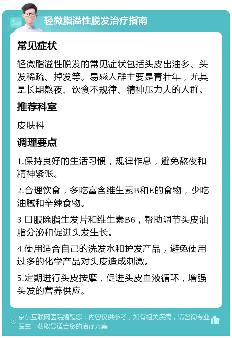 轻微脂溢性脱发治疗指南 常见症状 轻微脂溢性脱发的常见症状包括头皮出油多、头发稀疏、掉发等。易感人群主要是青壮年，尤其是长期熬夜、饮食不规律、精神压力大的人群。 推荐科室 皮肤科 调理要点 1.保持良好的生活习惯，规律作息，避免熬夜和精神紧张。 2.合理饮食，多吃富含维生素B和E的食物，少吃油腻和辛辣食物。 3.口服除脂生发片和维生素B6，帮助调节头皮油脂分泌和促进头发生长。 4.使用适合自己的洗发水和护发产品，避免使用过多的化学产品对头皮造成刺激。 5.定期进行头皮按摩，促进头皮血液循环，增强头发的营养供应。