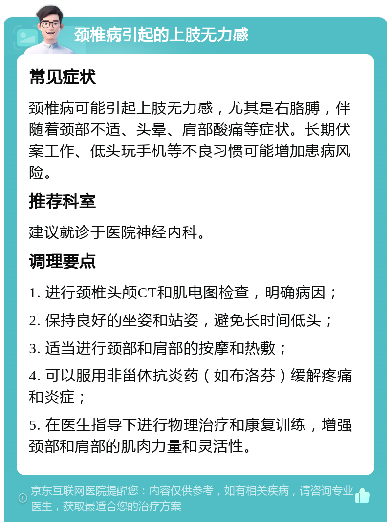 颈椎病引起的上肢无力感 常见症状 颈椎病可能引起上肢无力感，尤其是右胳膊，伴随着颈部不适、头晕、肩部酸痛等症状。长期伏案工作、低头玩手机等不良习惯可能增加患病风险。 推荐科室 建议就诊于医院神经内科。 调理要点 1. 进行颈椎头颅CT和肌电图检查，明确病因； 2. 保持良好的坐姿和站姿，避免长时间低头； 3. 适当进行颈部和肩部的按摩和热敷； 4. 可以服用非甾体抗炎药（如布洛芬）缓解疼痛和炎症； 5. 在医生指导下进行物理治疗和康复训练，增强颈部和肩部的肌肉力量和灵活性。