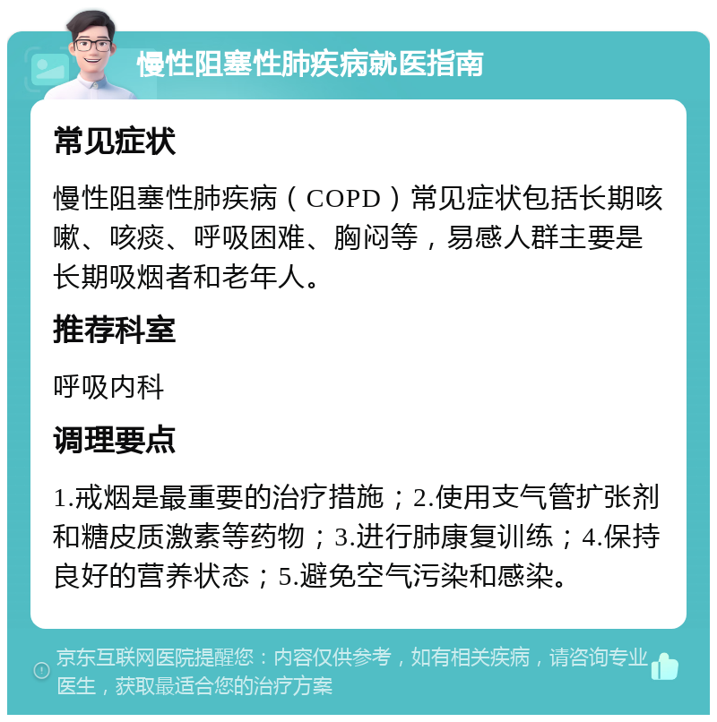 慢性阻塞性肺疾病就医指南 常见症状 慢性阻塞性肺疾病（COPD）常见症状包括长期咳嗽、咳痰、呼吸困难、胸闷等，易感人群主要是长期吸烟者和老年人。 推荐科室 呼吸内科 调理要点 1.戒烟是最重要的治疗措施；2.使用支气管扩张剂和糖皮质激素等药物；3.进行肺康复训练；4.保持良好的营养状态；5.避免空气污染和感染。