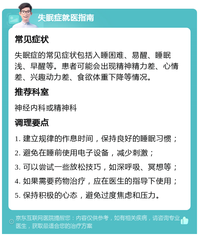 失眠症就医指南 常见症状 失眠症的常见症状包括入睡困难、易醒、睡眠浅、早醒等。患者可能会出现精神精力差、心情差、兴趣动力差、食欲体重下降等情况。 推荐科室 神经内科或精神科 调理要点 1. 建立规律的作息时间，保持良好的睡眠习惯； 2. 避免在睡前使用电子设备，减少刺激； 3. 可以尝试一些放松技巧，如深呼吸、冥想等； 4. 如果需要药物治疗，应在医生的指导下使用； 5. 保持积极的心态，避免过度焦虑和压力。