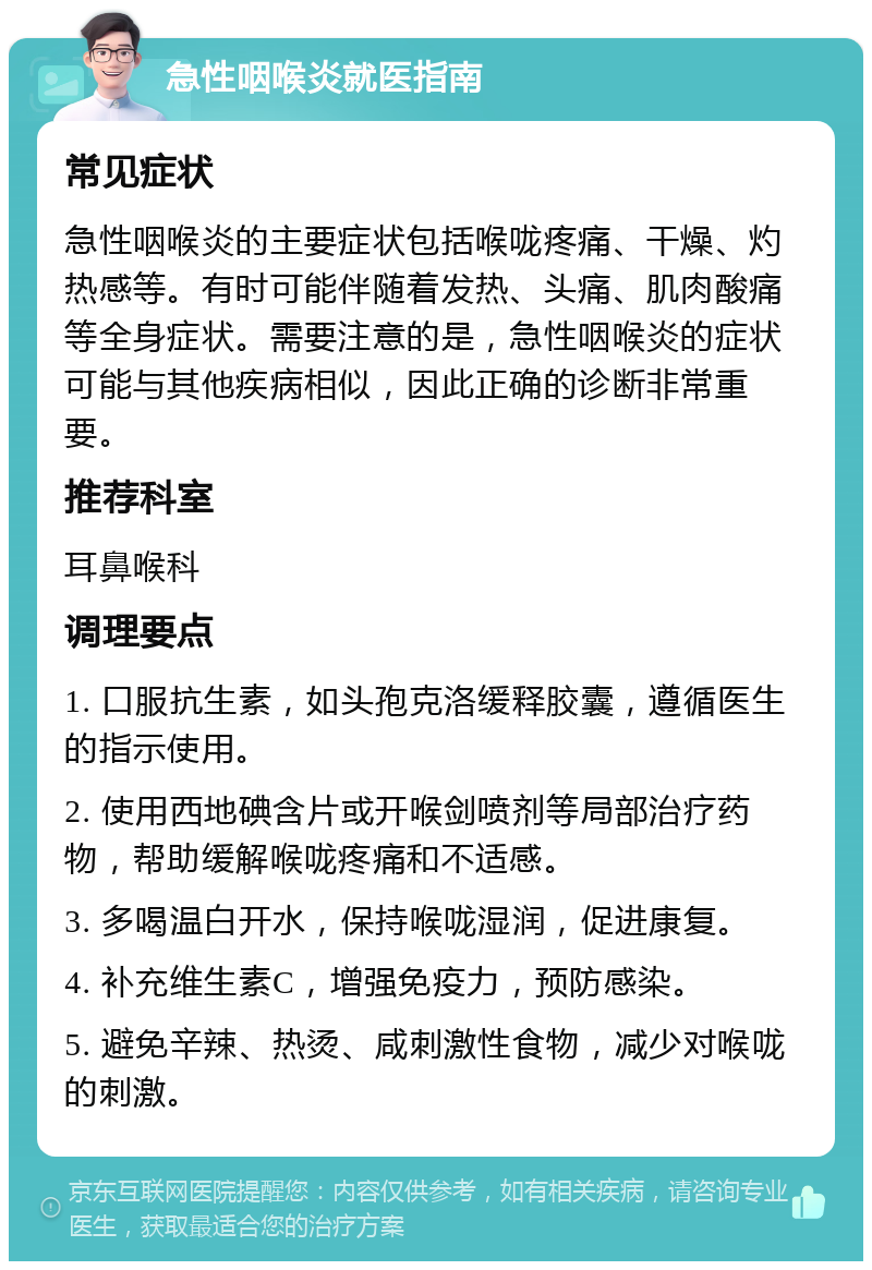 急性咽喉炎就医指南 常见症状 急性咽喉炎的主要症状包括喉咙疼痛、干燥、灼热感等。有时可能伴随着发热、头痛、肌肉酸痛等全身症状。需要注意的是，急性咽喉炎的症状可能与其他疾病相似，因此正确的诊断非常重要。 推荐科室 耳鼻喉科 调理要点 1. 口服抗生素，如头孢克洛缓释胶囊，遵循医生的指示使用。 2. 使用西地碘含片或开喉剑喷剂等局部治疗药物，帮助缓解喉咙疼痛和不适感。 3. 多喝温白开水，保持喉咙湿润，促进康复。 4. 补充维生素C，增强免疫力，预防感染。 5. 避免辛辣、热烫、咸刺激性食物，减少对喉咙的刺激。