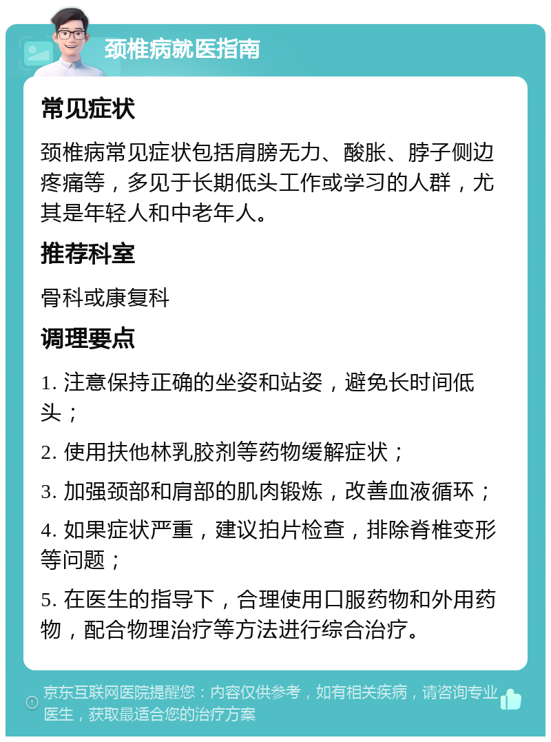 颈椎病就医指南 常见症状 颈椎病常见症状包括肩膀无力、酸胀、脖子侧边疼痛等，多见于长期低头工作或学习的人群，尤其是年轻人和中老年人。 推荐科室 骨科或康复科 调理要点 1. 注意保持正确的坐姿和站姿，避免长时间低头； 2. 使用扶他林乳胶剂等药物缓解症状； 3. 加强颈部和肩部的肌肉锻炼，改善血液循环； 4. 如果症状严重，建议拍片检查，排除脊椎变形等问题； 5. 在医生的指导下，合理使用口服药物和外用药物，配合物理治疗等方法进行综合治疗。