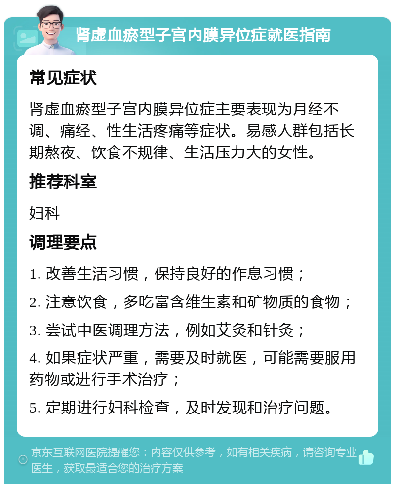 肾虚血瘀型子宫内膜异位症就医指南 常见症状 肾虚血瘀型子宫内膜异位症主要表现为月经不调、痛经、性生活疼痛等症状。易感人群包括长期熬夜、饮食不规律、生活压力大的女性。 推荐科室 妇科 调理要点 1. 改善生活习惯，保持良好的作息习惯； 2. 注意饮食，多吃富含维生素和矿物质的食物； 3. 尝试中医调理方法，例如艾灸和针灸； 4. 如果症状严重，需要及时就医，可能需要服用药物或进行手术治疗； 5. 定期进行妇科检查，及时发现和治疗问题。