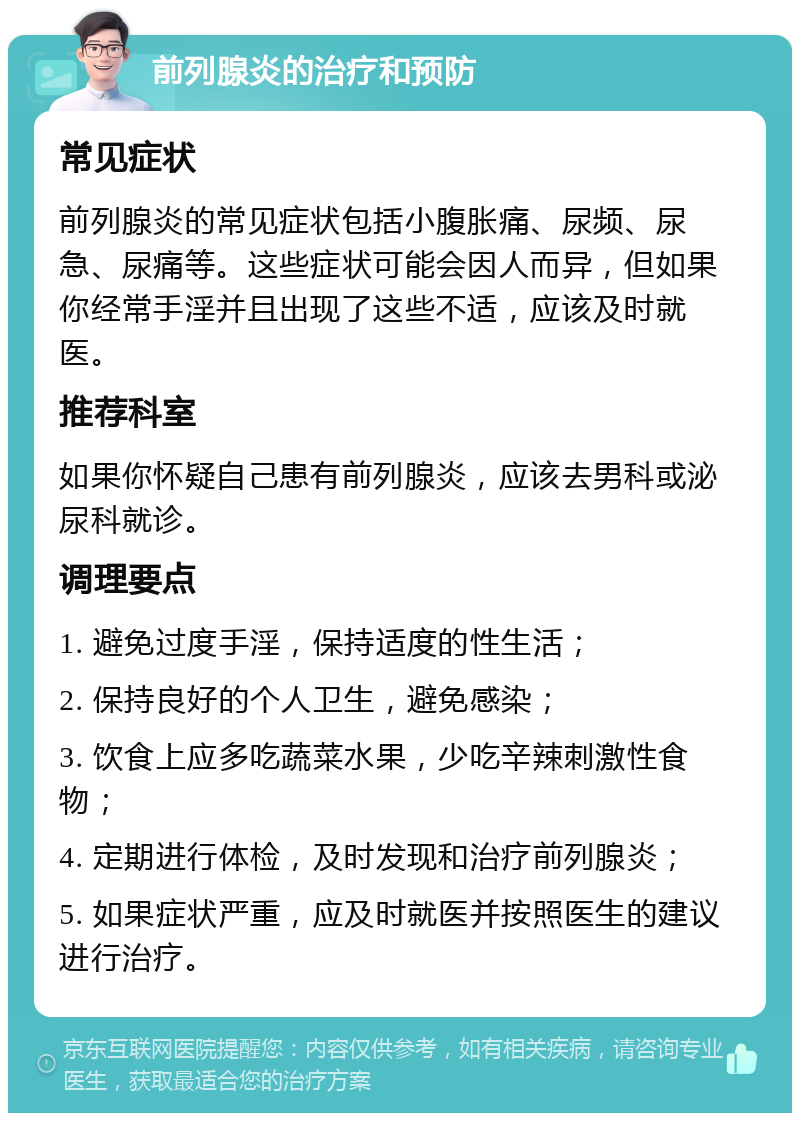 前列腺炎的治疗和预防 常见症状 前列腺炎的常见症状包括小腹胀痛、尿频、尿急、尿痛等。这些症状可能会因人而异，但如果你经常手淫并且出现了这些不适，应该及时就医。 推荐科室 如果你怀疑自己患有前列腺炎，应该去男科或泌尿科就诊。 调理要点 1. 避免过度手淫，保持适度的性生活； 2. 保持良好的个人卫生，避免感染； 3. 饮食上应多吃蔬菜水果，少吃辛辣刺激性食物； 4. 定期进行体检，及时发现和治疗前列腺炎； 5. 如果症状严重，应及时就医并按照医生的建议进行治疗。