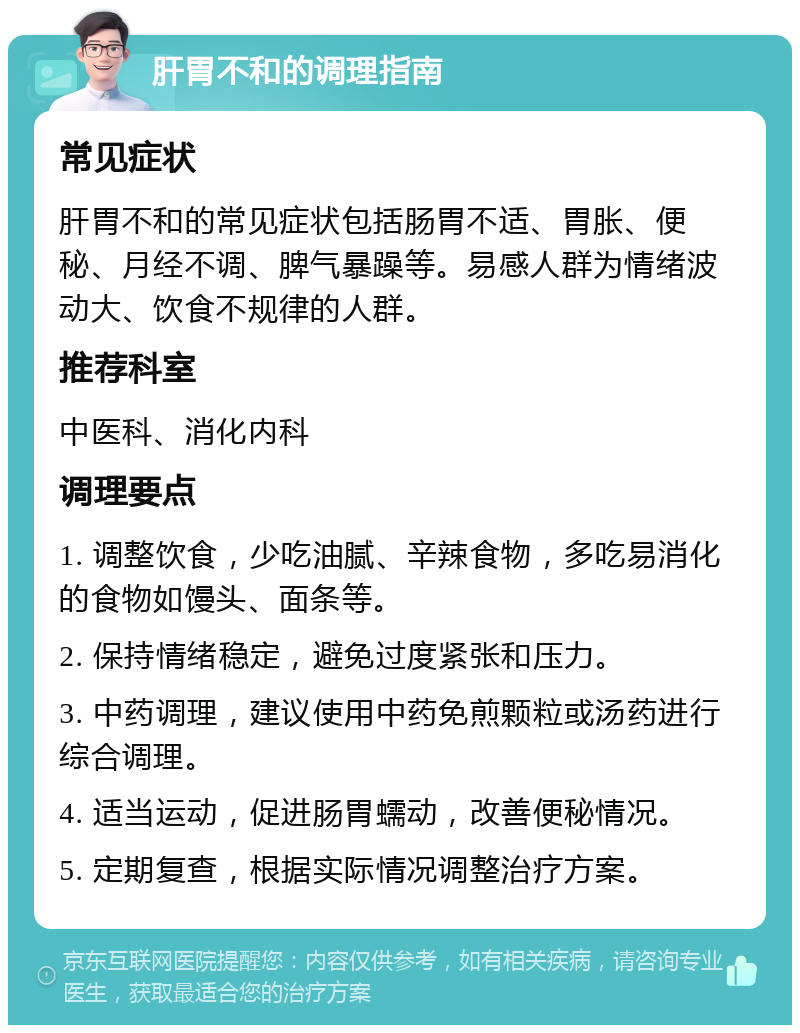 肝胃不和的调理指南 常见症状 肝胃不和的常见症状包括肠胃不适、胃胀、便秘、月经不调、脾气暴躁等。易感人群为情绪波动大、饮食不规律的人群。 推荐科室 中医科、消化内科 调理要点 1. 调整饮食，少吃油腻、辛辣食物，多吃易消化的食物如馒头、面条等。 2. 保持情绪稳定，避免过度紧张和压力。 3. 中药调理，建议使用中药免煎颗粒或汤药进行综合调理。 4. 适当运动，促进肠胃蠕动，改善便秘情况。 5. 定期复查，根据实际情况调整治疗方案。