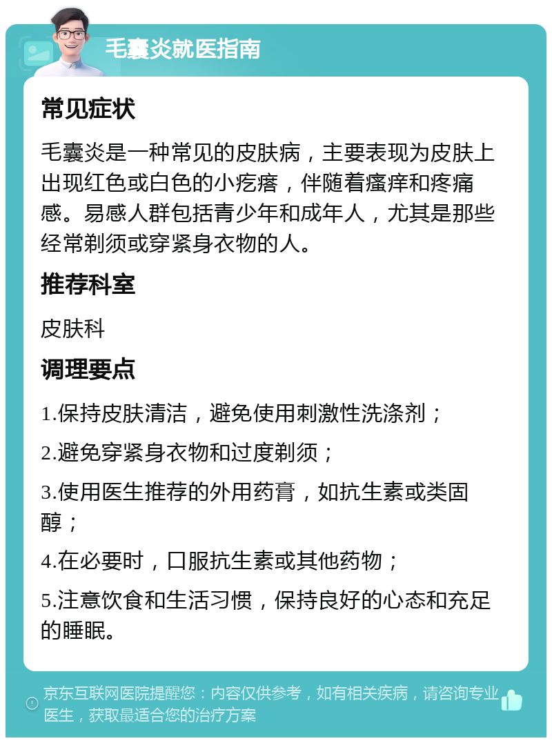 毛囊炎就医指南 常见症状 毛囊炎是一种常见的皮肤病，主要表现为皮肤上出现红色或白色的小疙瘩，伴随着瘙痒和疼痛感。易感人群包括青少年和成年人，尤其是那些经常剃须或穿紧身衣物的人。 推荐科室 皮肤科 调理要点 1.保持皮肤清洁，避免使用刺激性洗涤剂； 2.避免穿紧身衣物和过度剃须； 3.使用医生推荐的外用药膏，如抗生素或类固醇； 4.在必要时，口服抗生素或其他药物； 5.注意饮食和生活习惯，保持良好的心态和充足的睡眠。